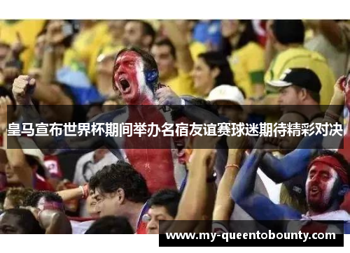 皇马宣布世界杯期间举办名宿友谊赛球迷期待精彩对决