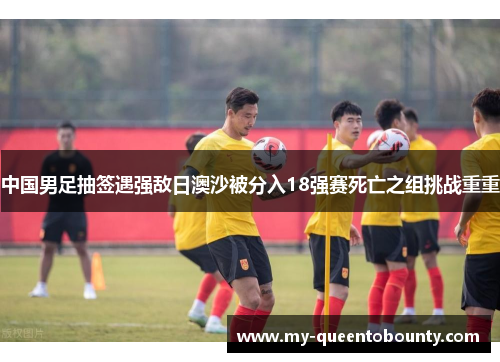 中国男足抽签遇强敌日澳沙被分入18强赛死亡之组挑战重重 中国男足抽签遇强敌日澳沙被分入18强赛死亡之组挑战重重